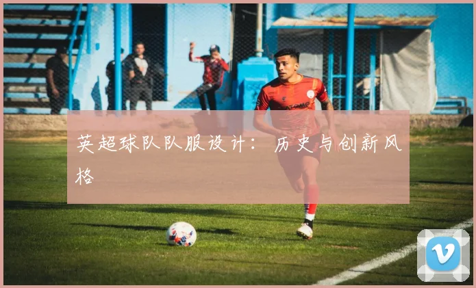 英超球队队服设计:历史与创新风格