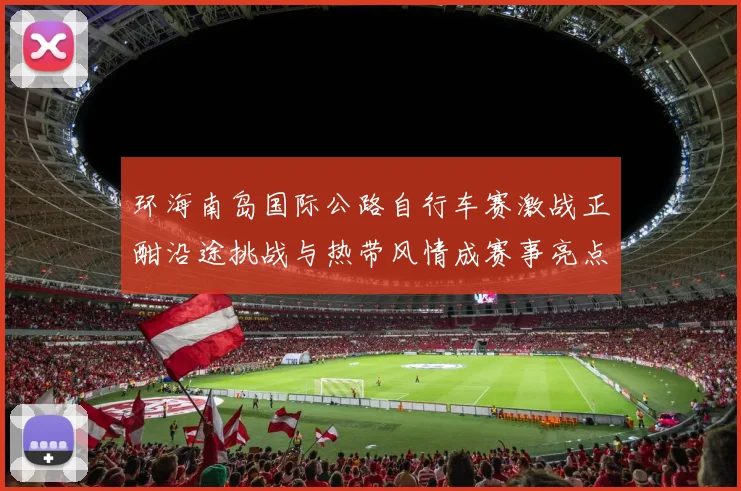 环海南岛国际公路自行车赛激战正酣沿途挑战与热带风情成赛事亮点