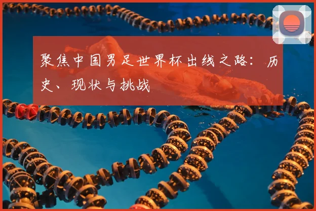 聚焦中国男足世界杯出线之路：历史、现状与挑战