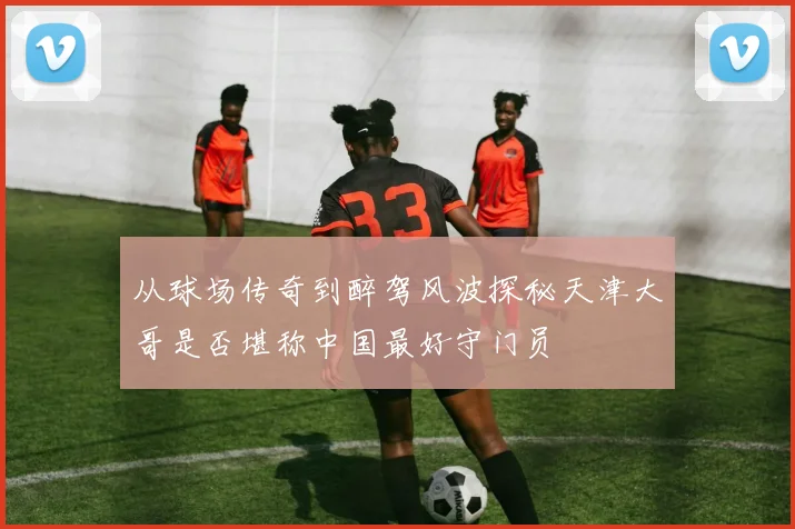 从球场传奇到醉驾风波探秘天津大哥是否堪称中国最好守门员