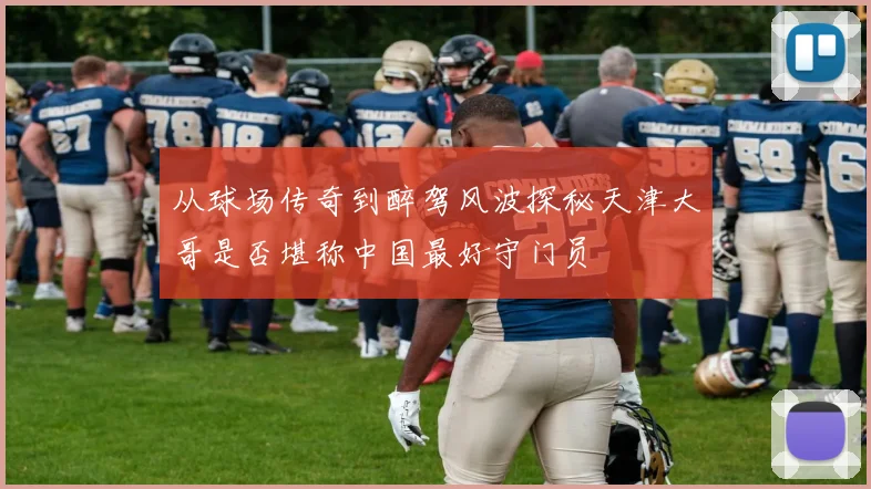 从球场传奇到醉驾风波探秘天津大哥是否堪称中国最好守门员